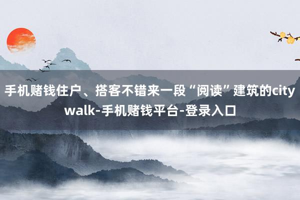 手机赌钱住户、搭客不错来一段“阅读”建筑的citywalk-手机赌钱平台-登录入口