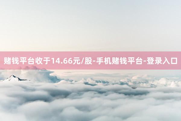 赌钱平台收于14.66元/股-手机赌钱平台-登录入口
