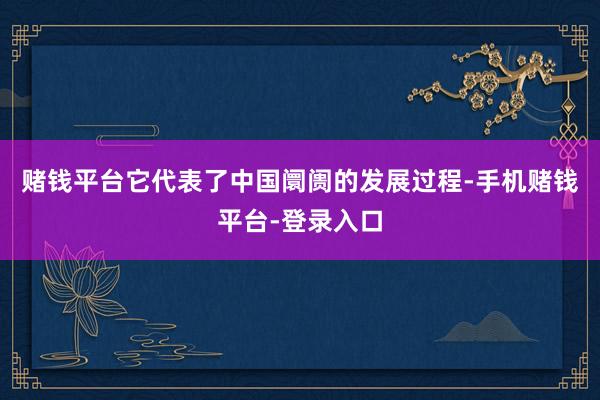 赌钱平台它代表了中国阛阓的发展过程-手机赌钱平台-登录入口