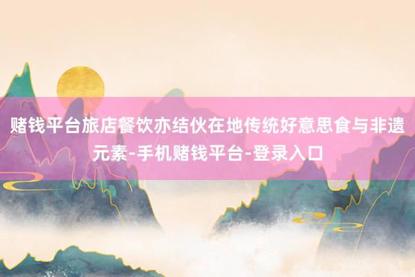 赌钱平台旅店餐饮亦结伙在地传统好意思食与非遗元素-手机赌钱平台-登录入口