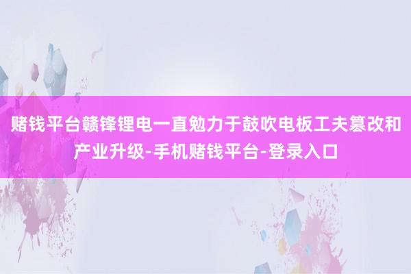 赌钱平台赣锋锂电一直勉力于鼓吹电板工夫篡改和产业升级-手机赌钱平台-登录入口