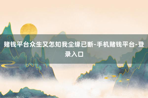 赌钱平台众生又怎知我尘缘已断-手机赌钱平台-登录入口