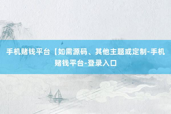 手机赌钱平台【如需源码、其他主题或定制-手机赌钱平台-登录入口