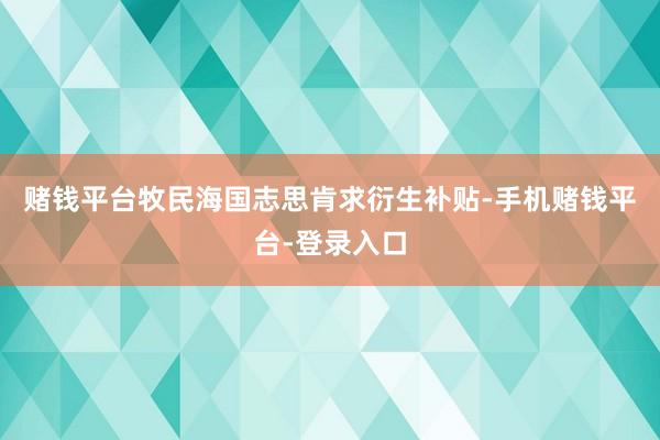 赌钱平台牧民海国志思肯求衍生补贴-手机赌钱平台-登录入口