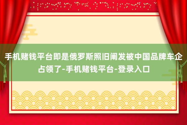 手机赌钱平台即是俄罗斯照旧阐发被中国品牌车企占领了-手机赌钱平台-登录入口