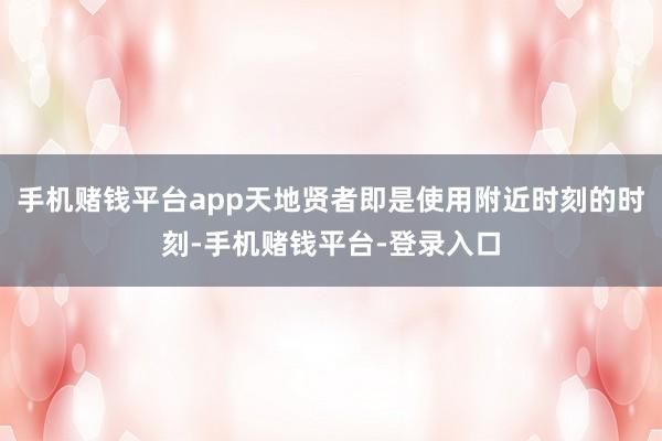 手机赌钱平台app天地贤者即是使用附近时刻的时刻-手机赌钱平台-登录入口