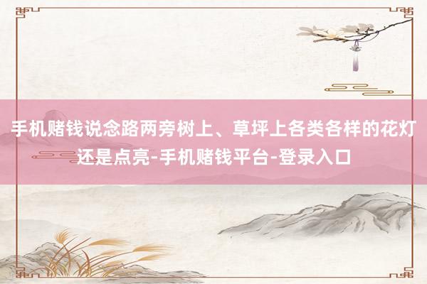 手机赌钱说念路两旁树上、草坪上各类各样的花灯还是点亮-手机赌钱平台-登录入口