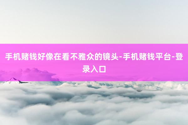手机赌钱好像在看不雅众的镜头-手机赌钱平台-登录入口