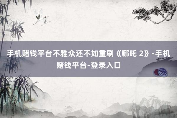 手机赌钱平台不雅众还不如重刷《哪吒 2》-手机赌钱平台-登录入口