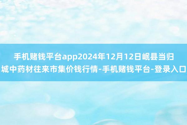 手机赌钱平台app2024年12月12日岷县当归城中药材往来市集价钱行情-手机赌钱平台-登录入口