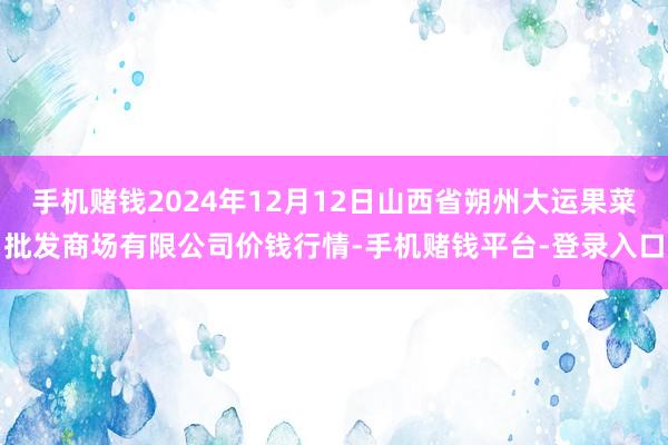 手机赌钱2024年12月12日山西省朔州大运果菜批发商场有限公司价钱行情-手机赌钱平台-登录入口