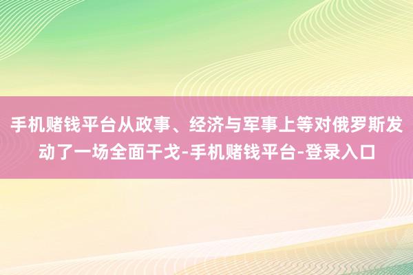 手机赌钱平台从政事、经济与军事上等对俄罗斯发动了一场全面干戈-手机赌钱平台-登录入口