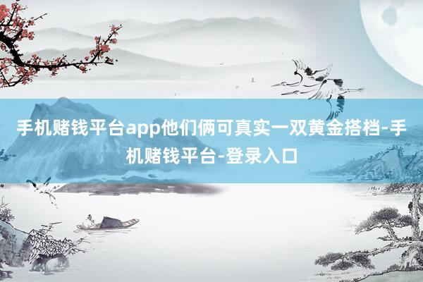 手机赌钱平台app他们俩可真实一双黄金搭档-手机赌钱平台-登录入口