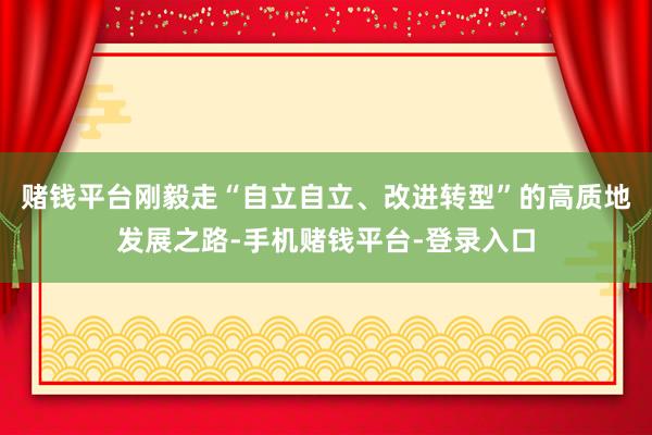 赌钱平台刚毅走“自立自立、改进转型”的高质地发展之路-手机赌钱平台-登录入口