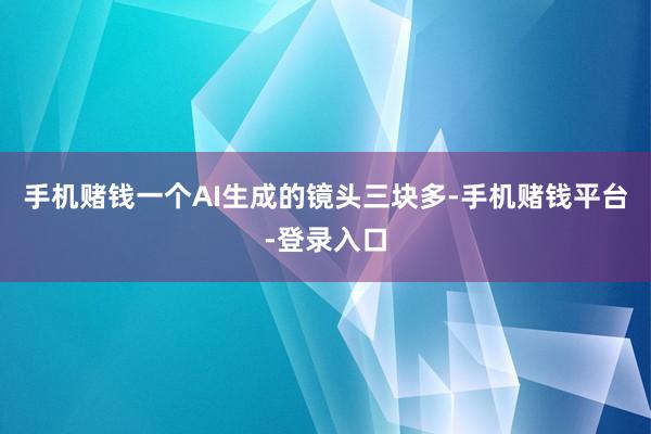 手机赌钱一个AI生成的镜头三块多-手机赌钱平台-登录入口