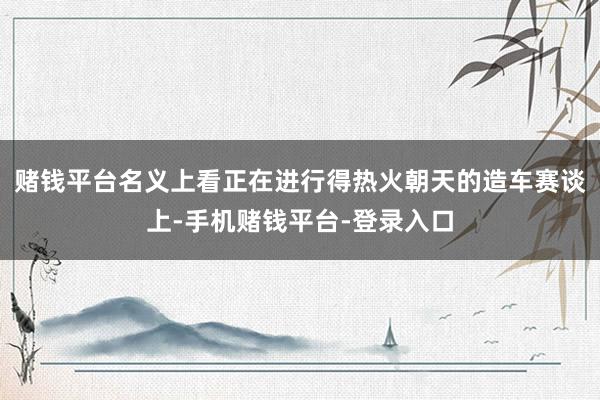 赌钱平台名义上看正在进行得热火朝天的造车赛谈上-手机赌钱平台-登录入口