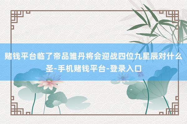赌钱平台临了帝品雏丹将会迎战四位九星辰对什么圣-手机赌钱平台-登录入口