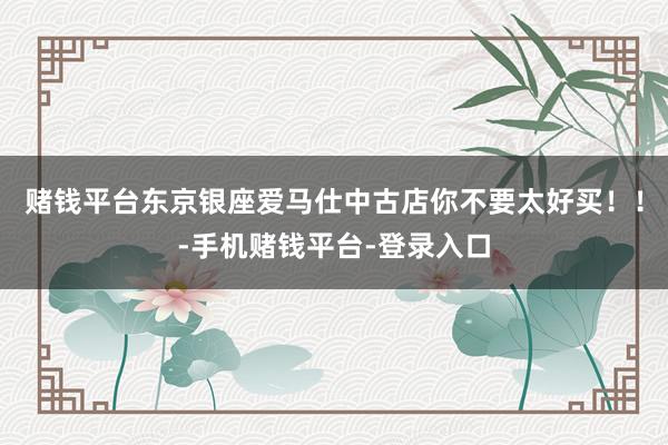 赌钱平台东京银座爱马仕中古店你不要太好买!!-手机赌钱平台-登录入口