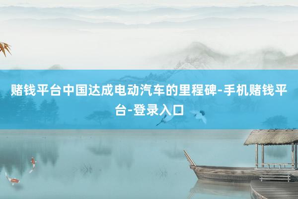 赌钱平台中国达成电动汽车的里程碑-手机赌钱平台-登录入口