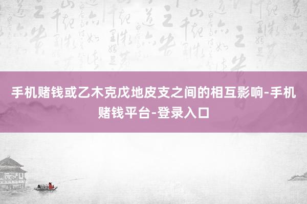 手机赌钱或乙木克戊地皮支之间的相互影响-手机赌钱平台-登录入口