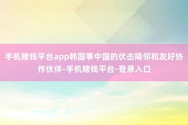 手机赌钱平台app韩国事中国的伏击隔邻和友好协作伙伴-手机赌钱平台-登录入口