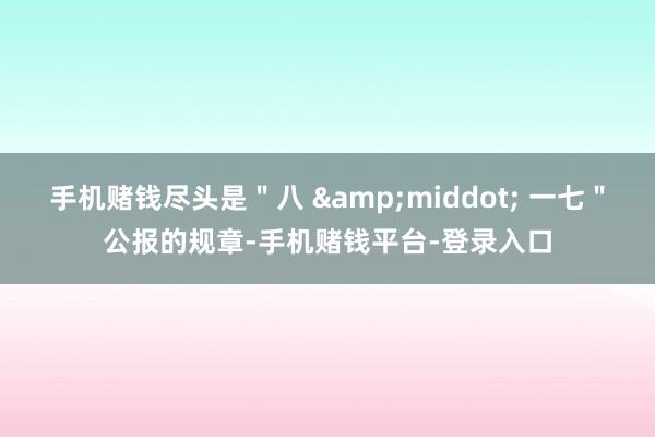 手机赌钱尽头是＂八 &middot; 一七＂公报的规章-手机赌钱平台-登录入口