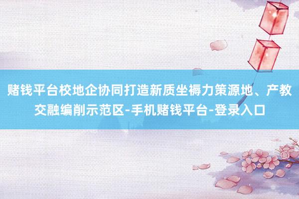 赌钱平台校地企协同打造新质坐褥力策源地、产教交融编削示范区-手机赌钱平台-登录入口