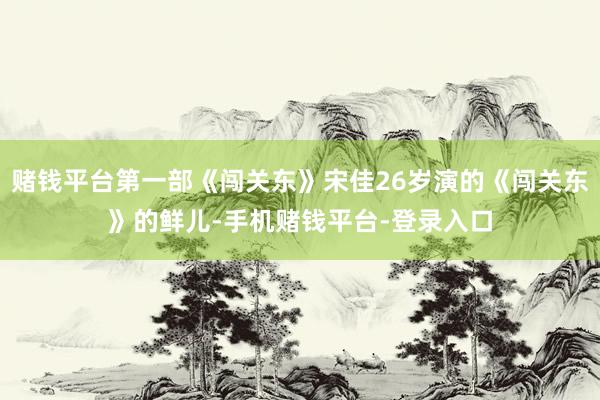 赌钱平台第一部《闯关东》宋佳26岁演的《闯关东》的鲜儿-手机赌钱平台-登录入口