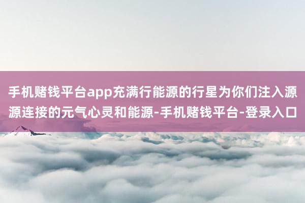 手机赌钱平台app充满行能源的行星为你们注入源源连接的元气心灵和能源-手机赌钱平台-登录入口