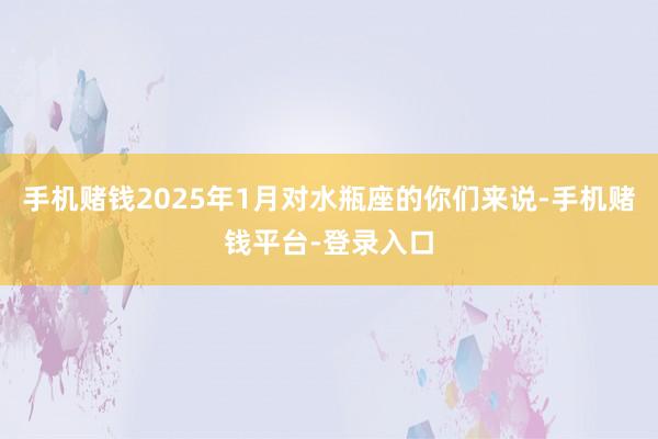 手机赌钱2025年1月对水瓶座的你们来说-手机赌钱平台-登录入口