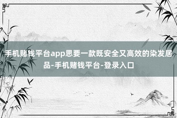 手机赌钱平台app思要一款既安全又高效的染发居品-手机赌钱平台-登录入口