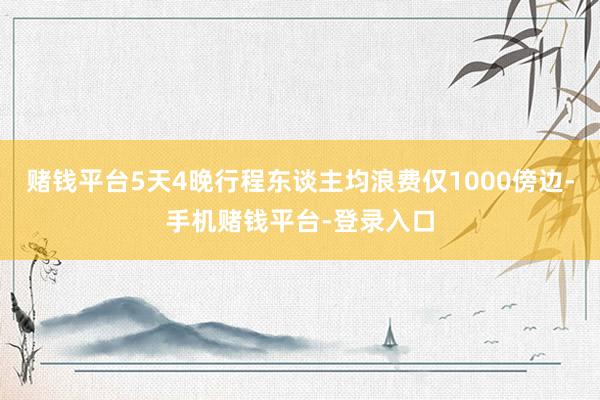 赌钱平台5天4晚行程东谈主均浪费仅1000傍边-手机赌钱平台-登录入口