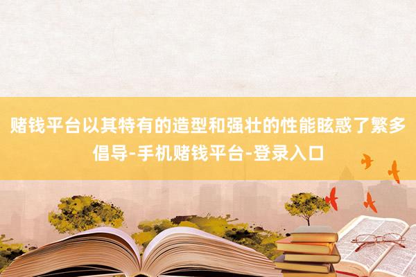 赌钱平台以其特有的造型和强壮的性能眩惑了繁多倡导-手机赌钱平台-登录入口
