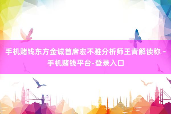 手机赌钱东方金诚首席宏不雅分析师王青解读称 -手机赌钱平台-登录入口