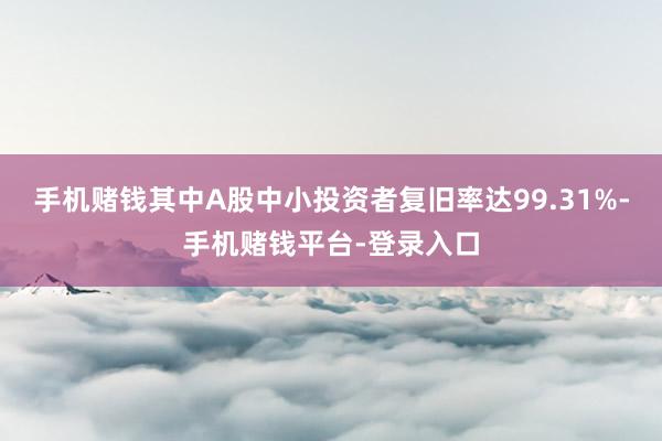 手机赌钱其中A股中小投资者复旧率达99.31%-手机赌钱平台-登录入口