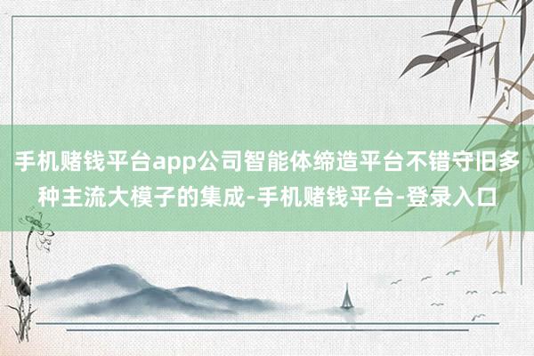 手机赌钱平台app公司智能体缔造平台不错守旧多种主流大模子的集成-手机赌钱平台-登录入口