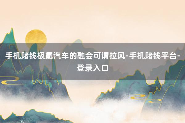 手机赌钱极氪汽车的融会可谓拉风-手机赌钱平台-登录入口