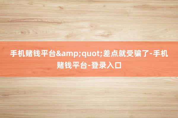 手机赌钱平台&quot;差点就受骗了-手机赌钱平台-登录入口