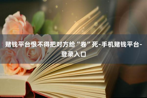 赌钱平台恨不得把对方给“卷”死-手机赌钱平台-登录入口