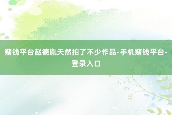 赌钱平台赵德胤天然拍了不少作品-手机赌钱平台-登录入口