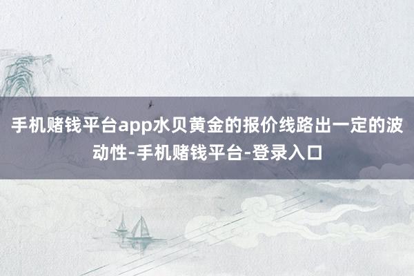 手机赌钱平台app水贝黄金的报价线路出一定的波动性-手机赌钱平台-登录入口
