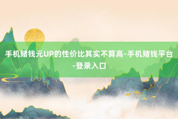 手机赌钱元UP的性价比其实不算高-手机赌钱平台-登录入口