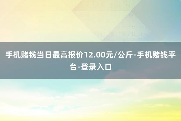手机赌钱当日最高报价12.00元/公斤-手机赌钱平台-登录入口