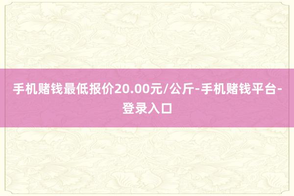 手机赌钱最低报价20.00元/公斤-手机赌钱平台-登录入口