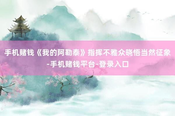 手机赌钱《我的阿勒泰》指挥不雅众晓悟当然征象-手机赌钱平台-登录入口