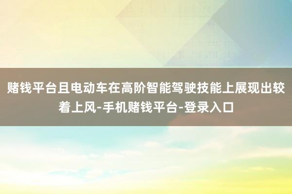 赌钱平台且电动车在高阶智能驾驶技能上展现出较着上风-手机赌钱平台-登录入口