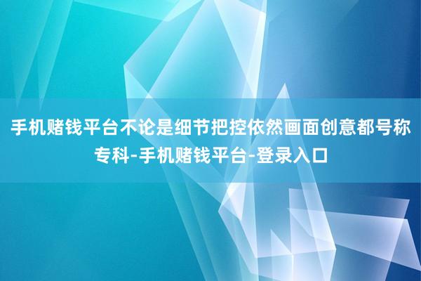 手机赌钱平台不论是细节把控依然画面创意都号称专科-手机赌钱平台-登录入口