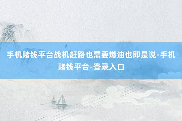 手机赌钱平台战机赶路也需要燃油也即是说-手机赌钱平台-登录入口