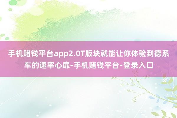 手机赌钱平台app2.0T版块就能让你体验到德系车的速率心扉-手机赌钱平台-登录入口