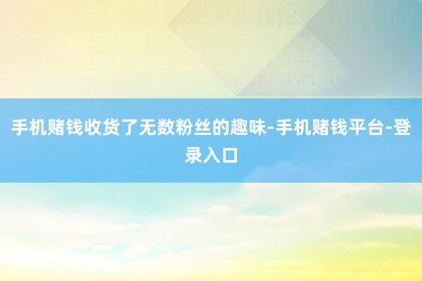 手机赌钱收货了无数粉丝的趣味-手机赌钱平台-登录入口